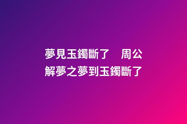夢見玉鐲斷了　周公解夢之夢到玉鐲斷了